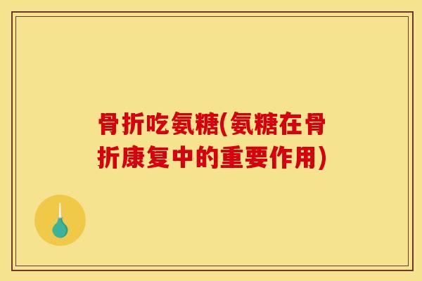 骨折吃氨糖(氨糖在骨折康复中的重要作用)