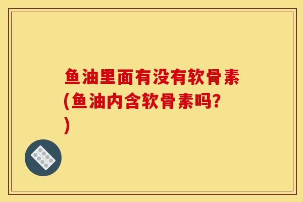 鱼油里面有没有软骨素(鱼油内含软骨素吗？)