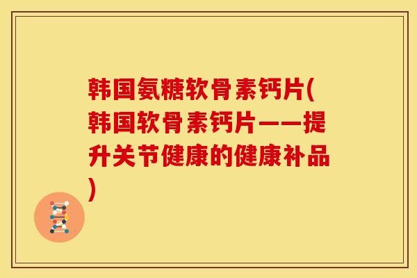 韩国氨糖软骨素钙片(韩国软骨素钙片——提升关节健康的健康补品)