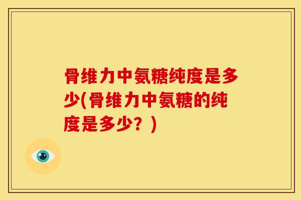 骨维力中氨糖纯度是多少(骨维力中氨糖的纯度是多少？)