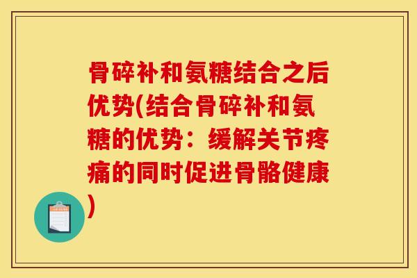 骨碎补和氨糖结合之后优势(结合骨碎补和氨糖的优势：缓解关节疼痛的同时促进骨骼健康)