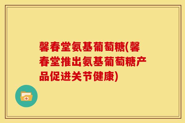 馨春堂氨基葡萄糖(馨春堂推出氨基葡萄糖产品促进关节健康)