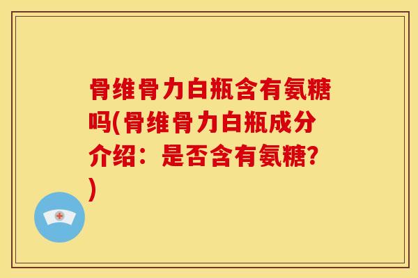 骨维骨力白瓶含有氨糖吗(骨维骨力白瓶成分介绍：是否含有氨糖？)