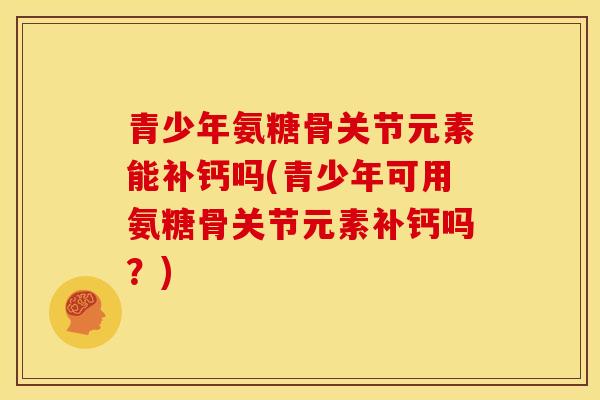 青少年氨糖骨关节元素能补钙吗(青少年可用氨糖骨关节元素补钙吗？)