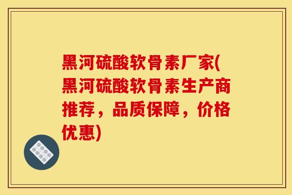 黑河硫酸软骨素厂家(黑河硫酸软骨素生产商推荐，品质保障，价格优惠)