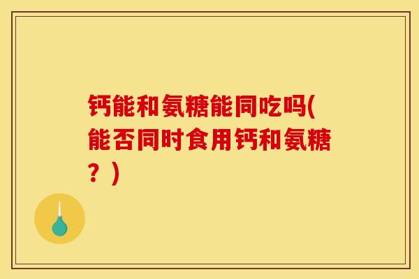 钙能和氨糖能同吃吗(能否同时食用钙和氨糖？)