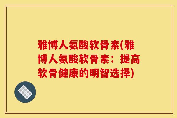 雅博人氨酸软骨素(雅博人氨酸软骨素：提高软骨健康的明智选择)