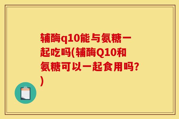 辅酶q10能与氨糖一起吃吗(辅酶Q10和氨糖可以一起食用吗？)