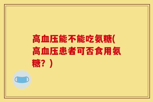高血压能不能吃氨糖(高血压患者可否食用氨糖？)