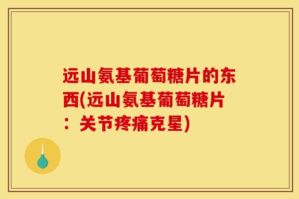 远山氨基葡萄糖片的东西(远山氨基葡萄糖片：关节疼痛克星)