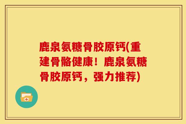 鹿泉氨糖骨胶原钙(重建骨骼健康！鹿泉氨糖骨胶原钙，强力推荐)
