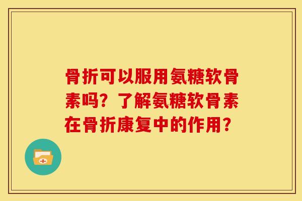 骨折可以服用氨糖软骨素吗？了解氨糖软骨素在骨折康复中的作用？