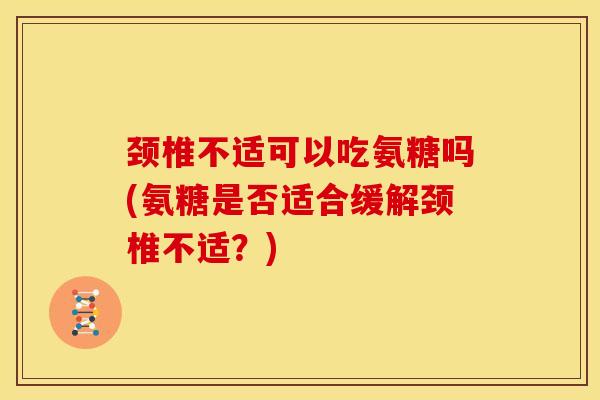 颈椎不适可以吃氨糖吗(氨糖是否适合缓解颈椎不适？)