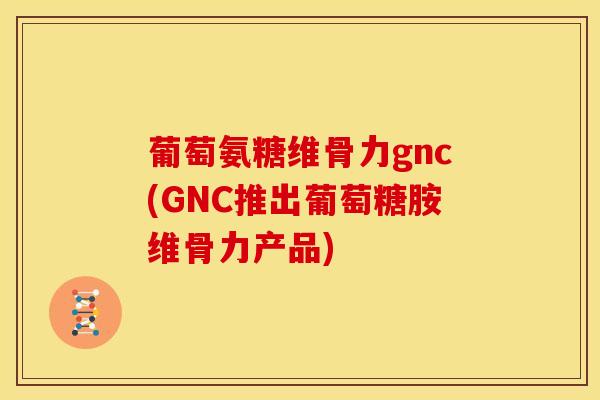 葡萄氨糖维骨力gnc(GNC推出葡萄糖胺维骨力产品)