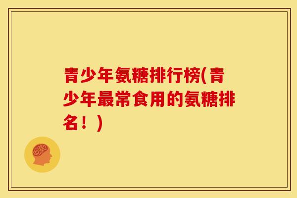 青少年氨糖排行榜(青少年最常食用的氨糖排名！)