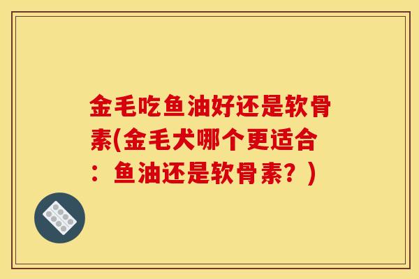 金毛吃鱼油好还是软骨素(金毛犬哪个更适合：鱼油还是软骨素？)