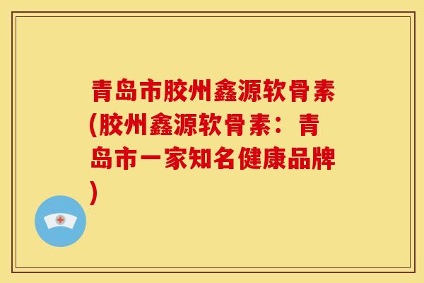 青岛市胶州鑫源软骨素(胶州鑫源软骨素：青岛市一家知名健康品牌)