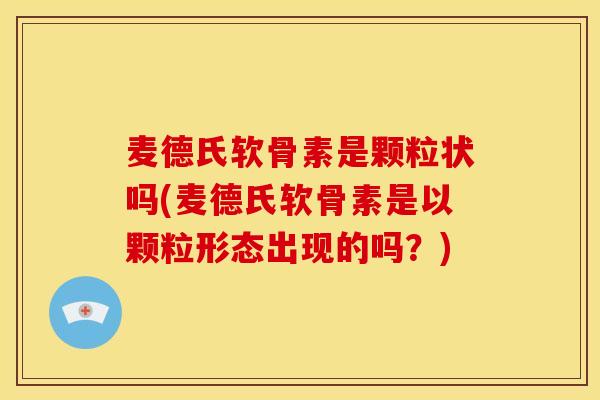 麦德氏软骨素是颗粒状吗(麦德氏软骨素是以颗粒形态出现的吗？)