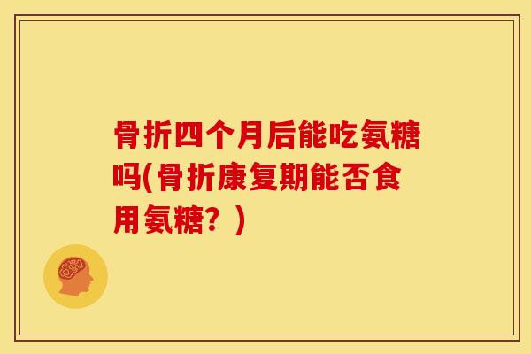 骨折四个月后能吃氨糖吗(骨折康复期能否食用氨糖？)