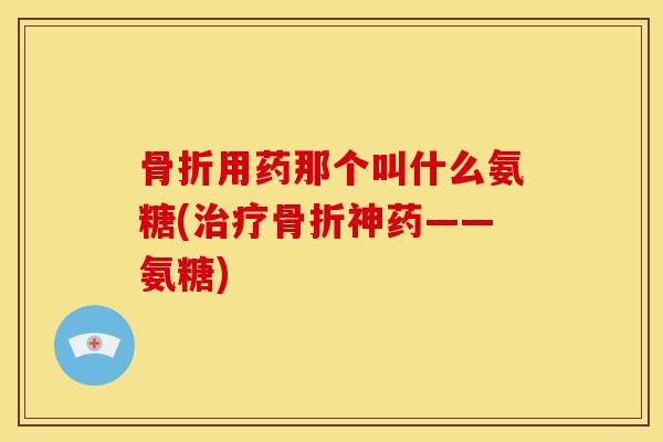骨折用药那个叫什么氨糖(治疗骨折神药——氨糖)