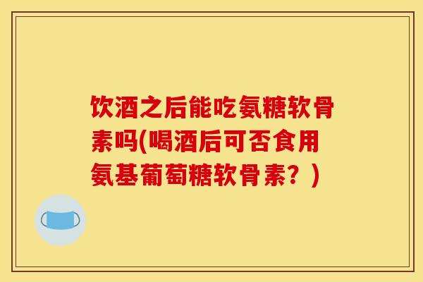 饮酒之后能吃氨糖软骨素吗(喝酒后可否食用氨基葡萄糖软骨素？)