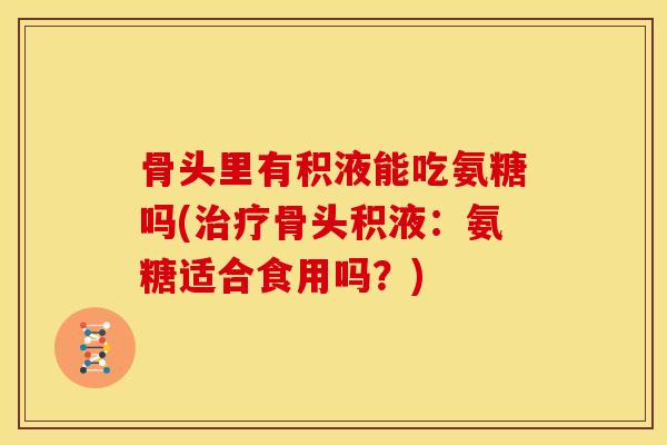 骨头里有积液能吃氨糖吗(治疗骨头积液：氨糖适合食用吗？)