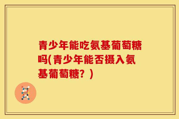 青少年能吃氨基葡萄糖吗(青少年能否摄入氨基葡萄糖？)