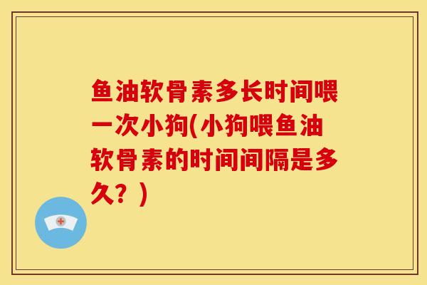 鱼油软骨素多长时间喂一次小狗(小狗喂鱼油软骨素的时间间隔是多久？)