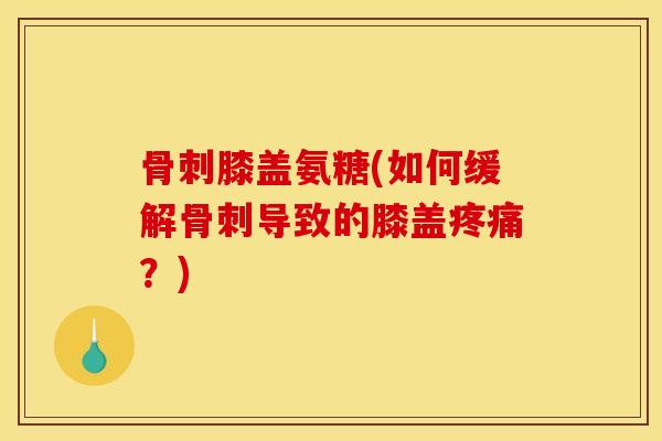 骨刺膝盖氨糖(如何缓解骨刺导致的膝盖疼痛？)