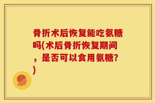 骨折术后恢复能吃氨糖吗(术后骨折恢复期间，是否可以食用氨糖？)