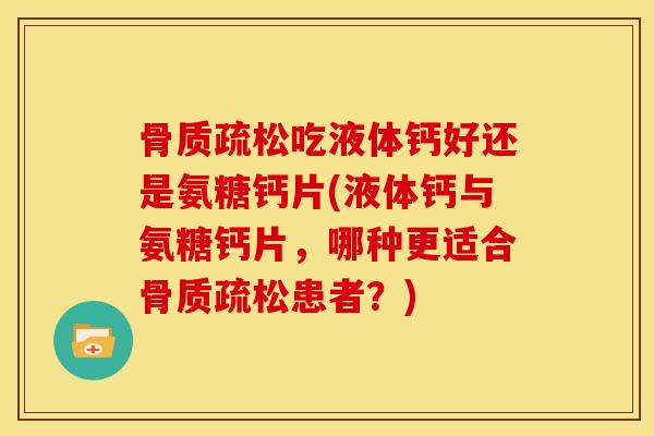 骨质疏松吃液体钙好还是氨糖钙片(液体钙与氨糖钙片，哪种更适合骨质疏松患者？)