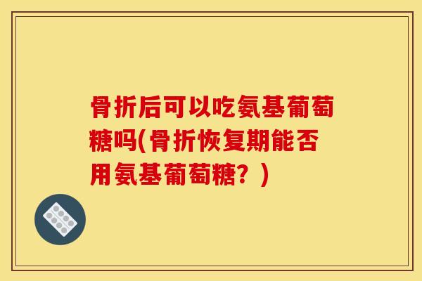 骨折后可以吃氨基葡萄糖吗(骨折恢复期能否用氨基葡萄糖？)