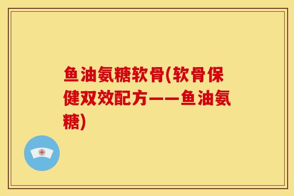 鱼油氨糖软骨(软骨保健双效配方——鱼油氨糖)