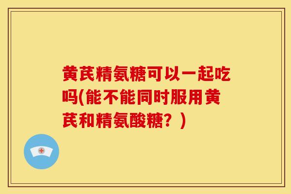 黄芪精氨糖可以一起吃吗(能不能同时服用黄芪和精氨酸糖？)