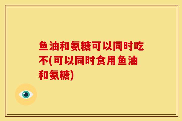 鱼油和氨糖可以同时吃不(可以同时食用鱼油和氨糖)