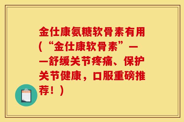 金仕康氨糖软骨素有用(“金仕康软骨素”——舒缓关节疼痛、保护关节健康，口服重磅推荐！)