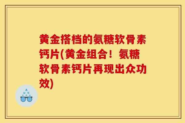 黄金搭档的氨糖软骨素钙片(黄金组合！氨糖软骨素钙片再现出众功效)