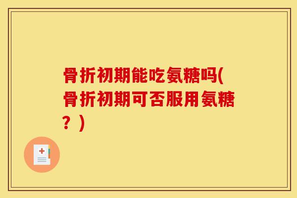 骨折初期能吃氨糖吗(骨折初期可否服用氨糖？)