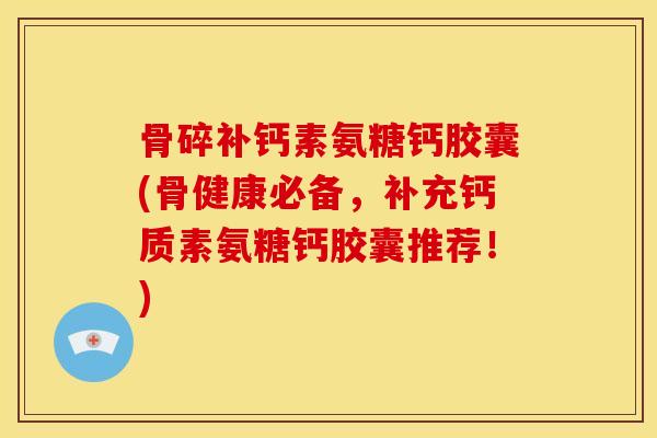 骨碎补钙素氨糖钙胶囊(骨健康必备，补充钙质素氨糖钙胶囊推荐！)