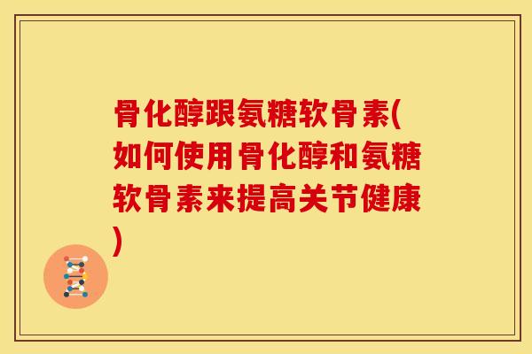 骨化醇跟氨糖软骨素(如何使用骨化醇和氨糖软骨素来提高关节健康)