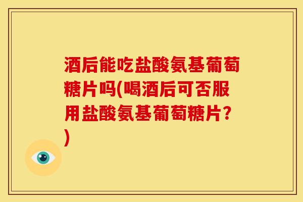 酒后能吃盐酸氨基葡萄糖片吗(喝酒后可否服用盐酸氨基葡萄糖片？)