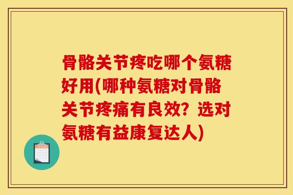 骨骼关节疼吃哪个氨糖好用(哪种氨糖对骨骼关节疼痛有良效？选对氨糖有益康复达人)