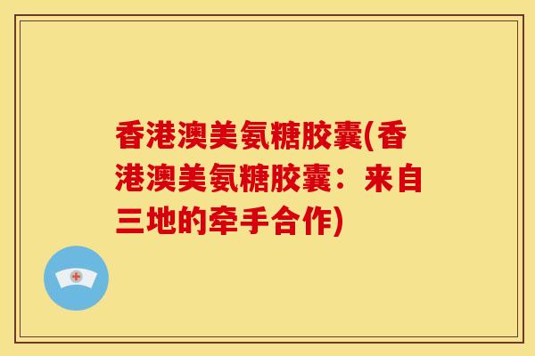 香港澳美氨糖胶囊(香港澳美氨糖胶囊：来自三地的牵手合作)