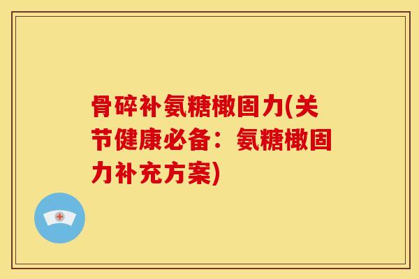 骨碎补氨糖橄固力(关节健康必备：氨糖橄固力补充方案)