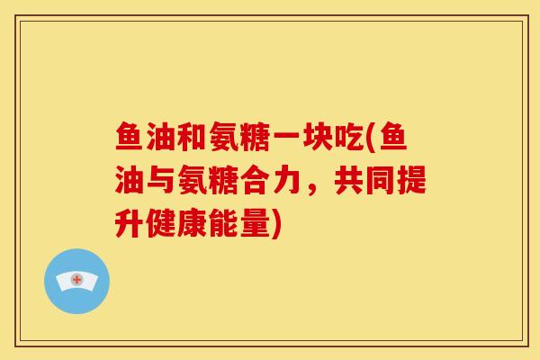 鱼油和氨糖一块吃(鱼油与氨糖合力，共同提升健康能量)