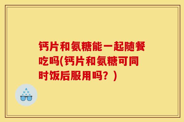 钙片和氨糖能一起随餐吃吗(钙片和氨糖可同时饭后服用吗？)