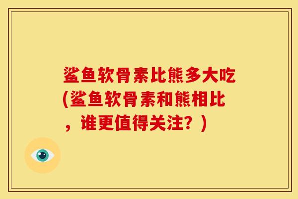 鲨鱼软骨素比熊多大吃(鲨鱼软骨素和熊相比，谁更值得关注？)