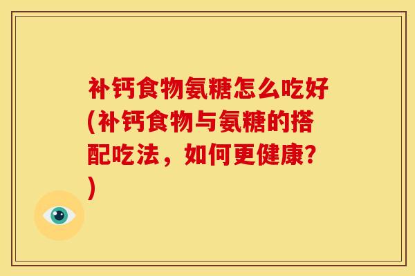 补钙食物氨糖怎么吃好(补钙食物与氨糖的搭配吃法，如何更健康？)