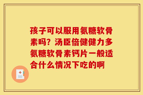 孩子可以服用氨糖软骨素吗？汤臣倍健健力多氨糖软骨素钙片一般适合什么情况下吃的啊
