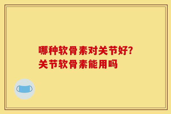 哪种软骨素对关节好？关节软骨素能用吗